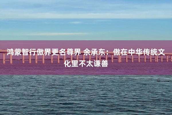 鸿蒙智行傲界更名尊界 余承东：傲在中华传统文化里不太谦善