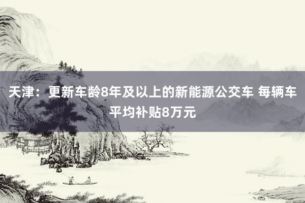 天津：更新车龄8年及以上的新能源公交车 每辆车平均补贴8万元