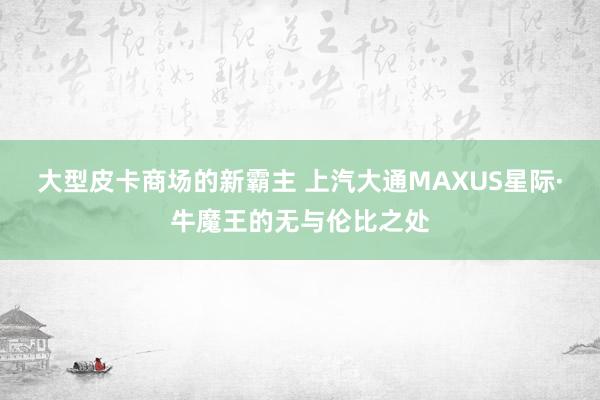 大型皮卡商场的新霸主 上汽大通MAXUS星际·牛魔王的无与伦比之处