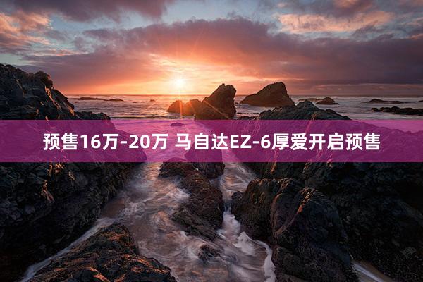 预售16万-20万 马自达EZ-6厚爱开启预售