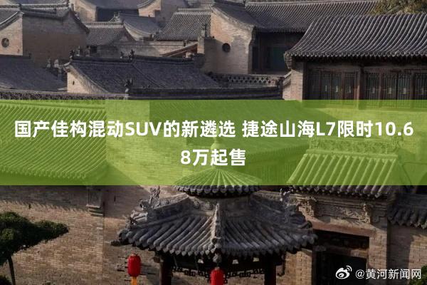 国产佳构混动SUV的新遴选 捷途山海L7限时10.68万起售