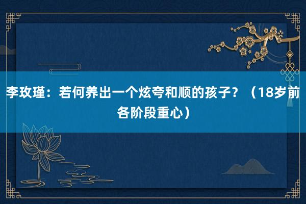 李玫瑾：若何养出一个炫夸和顺的孩子？（18岁前各阶段重心）
