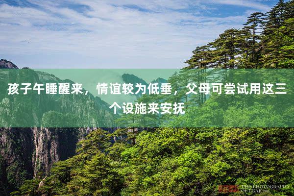 孩子午睡醒来，情谊较为低垂，父母可尝试用这三个设施来安抚