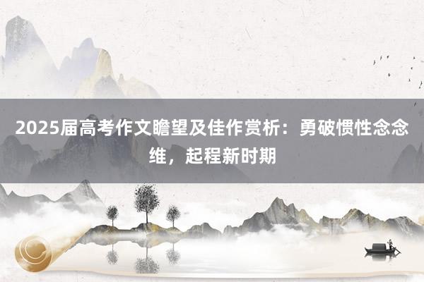 2025届高考作文瞻望及佳作赏析：勇破惯性念念维，起程新时期