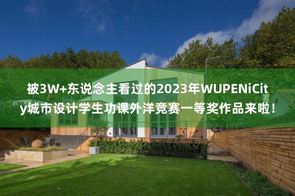 被3W+东说念主看过的2023年WUPENiCity城市设计学生功课外洋竞赛一等奖作品来啦！