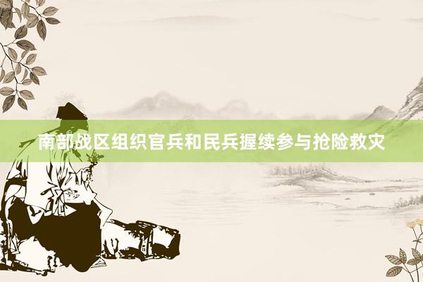 南部战区组织官兵和民兵握续参与抢险救灾