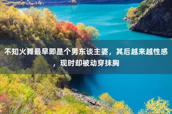 不知火舞最早即是个男东谈主婆，其后越来越性感，现时却被动穿抹胸