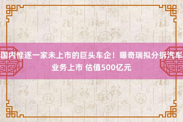国内惟逐一家未上市的巨头车企！曝奇瑞拟分拆汽车业务上市 估值500亿元