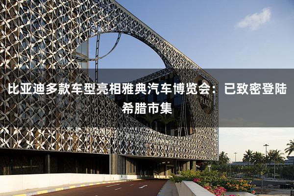 比亚迪多款车型亮相雅典汽车博览会：已致密登陆希腊市集