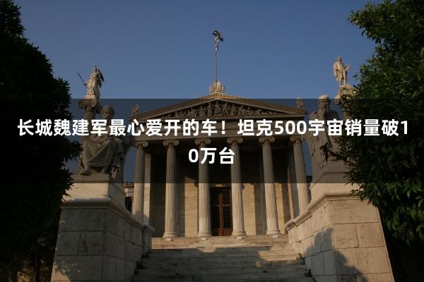 长城魏建军最心爱开的车！坦克500宇宙销量破10万台
