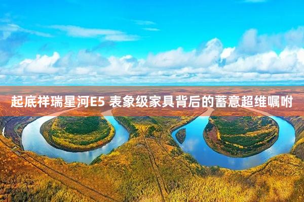 起底祥瑞星河E5 表象级家具背后的蓄意超维嘱咐