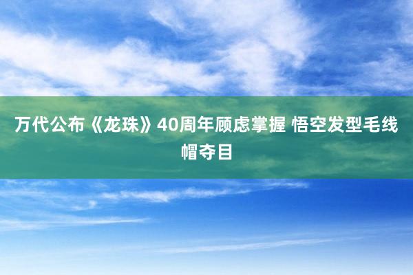 万代公布《龙珠》40周年顾虑掌握 悟空发型毛线帽夺目