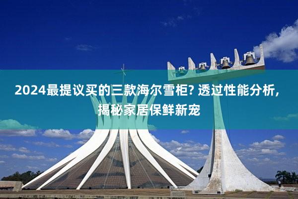 2024最提议买的三款海尔雪柜? 透过性能分析, 揭秘家居保鲜新宠