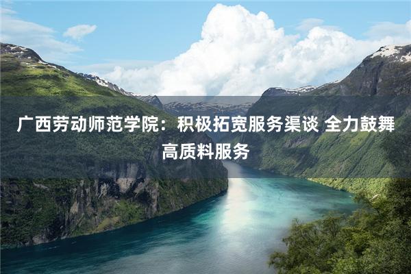 广西劳动师范学院：积极拓宽服务渠谈 全力鼓舞高质料服务