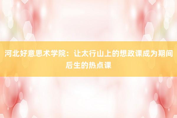 河北好意思术学院：让太行山上的想政课成为期间后生的热点课