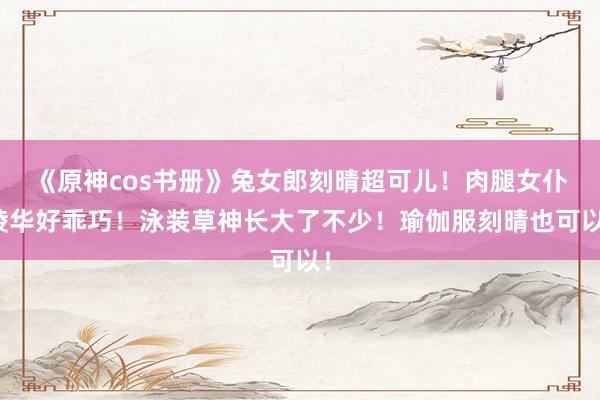 《原神cos书册》兔女郎刻晴超可儿！肉腿女仆绫华好乖巧！泳装草神长大了不少！瑜伽服刻晴也可以！
