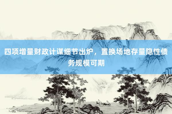 四项增量财政计谋细节出炉，置换场地存量隐性债务规模可期