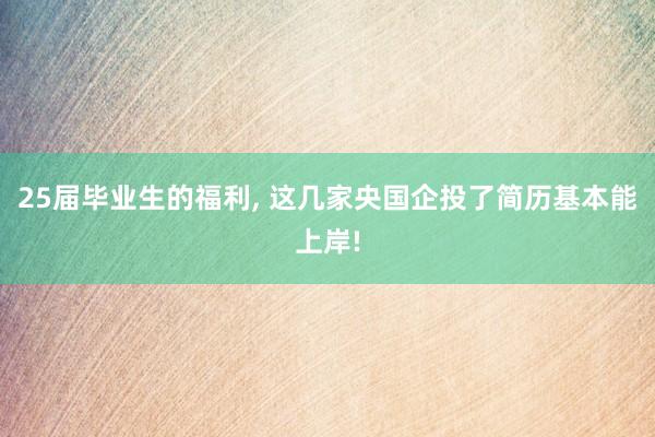 25届毕业生的福利, 这几家央国企投了简历基本能上岸!
