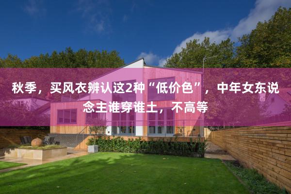秋季，买风衣辨认这2种“低价色”，中年女东说念主谁穿谁土，不高等