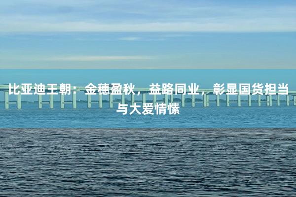 比亚迪王朝：金穗盈秋，益路同业，彰显国货担当与大爱情愫