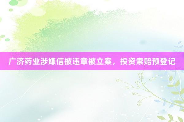 广济药业涉嫌信披违章被立案，投资索赔预登记