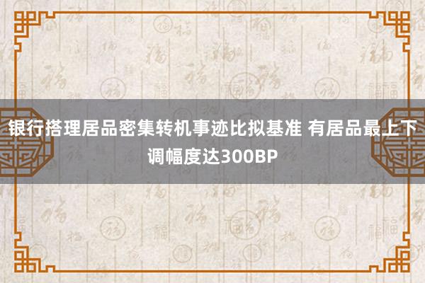 银行搭理居品密集转机事迹比拟基准 有居品最上下调幅度达300BP