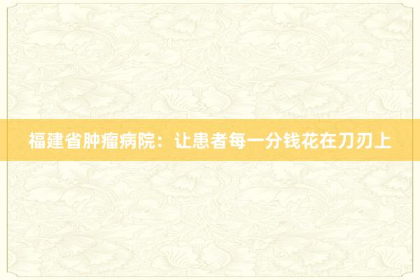 福建省肿瘤病院：让患者每一分钱花在刀刃上