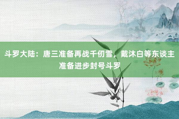 斗罗大陆：唐三准备再战千仞雪，戴沐白等东谈主准备进步封号斗罗