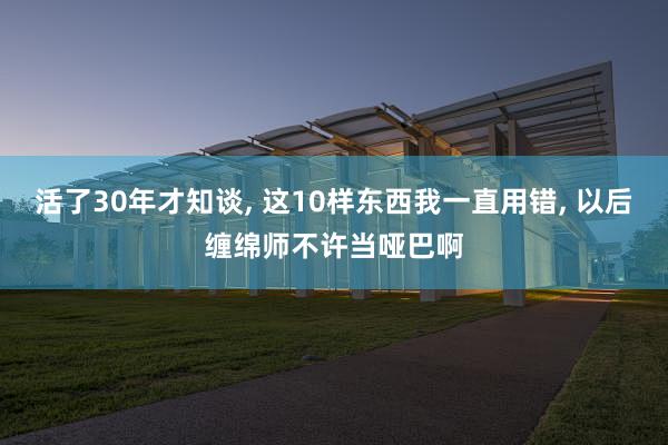 活了30年才知谈, 这10样东西我一直用错, 以后缠绵师不许当哑巴啊