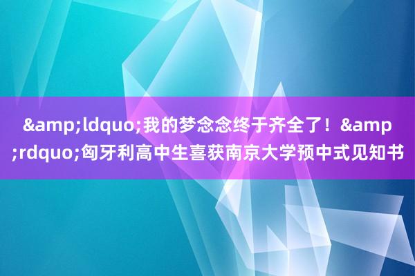 &ldquo;我的梦念念终于齐全了！&rdquo;匈牙利高中生喜获南京大学预中式见知书