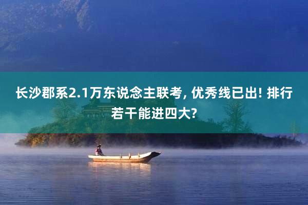 长沙郡系2.1万东说念主联考, 优秀线已出! 排行若干能进四大?