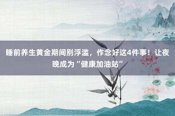 睡前养生黄金期间别浮滥，作念好这4件事！让夜晚成为“健康加油站”