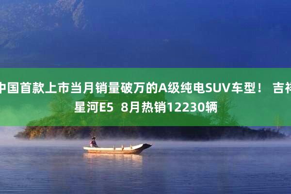 中国首款上市当月销量破万的A级纯电SUV车型！ 吉祥星河E5  8月热销12230辆