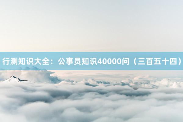 行测知识大全：公事员知识40000问（三百五十四）