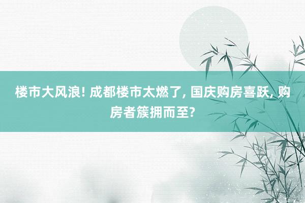 楼市大风浪! 成都楼市太燃了, 国庆购房喜跃, 购房者簇拥而至?