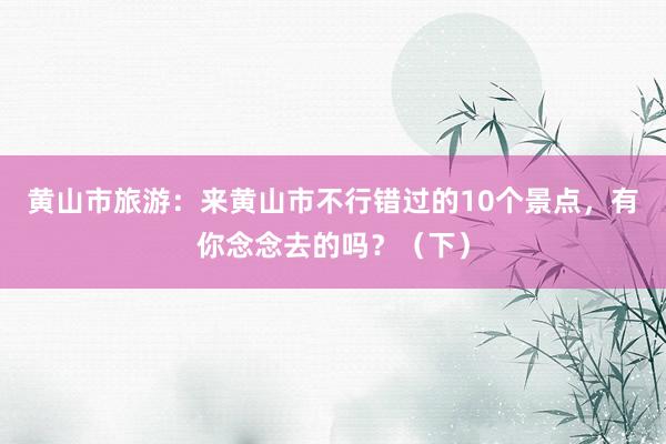 黄山市旅游：来黄山市不行错过的10个景点，有你念念去的吗？（下）