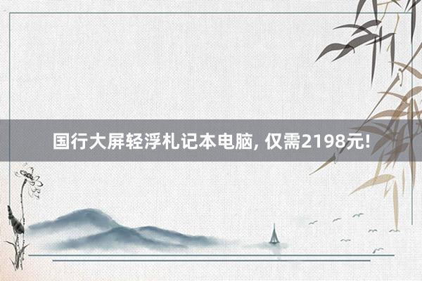 国行大屏轻浮札记本电脑, 仅需2198元!