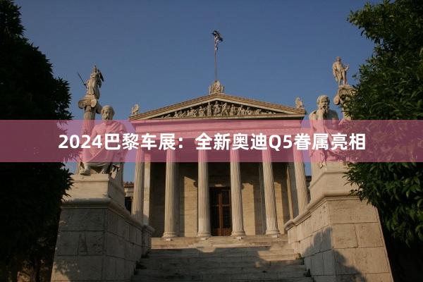 2024巴黎车展：全新奥迪Q5眷属亮相