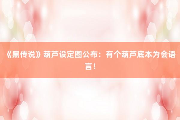 《黑传说》葫芦设定图公布：有个葫芦底本为会语言！