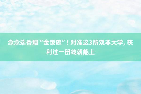 念念端香烟“金饭碗”! 对准这3所双非大学, 获利过一册线就能上